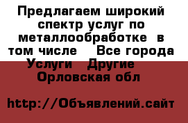 Предлагаем широкий спектр услуг по металлообработке, в том числе: - Все города Услуги » Другие   . Орловская обл.